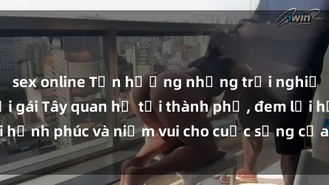 sex online Tận hưởng những trải nghiệm đầy màu sắc với gái Tây quan hệ tại thành phố, đem lại hạnh phúc và niềm vui cho cuộc sống của bạn ngay hôm nay!