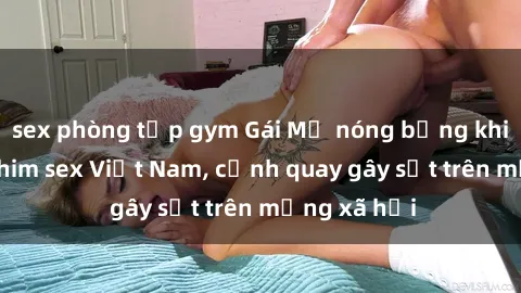 sex phòng tập gym Gái Mỹ nóng bỏng khi tham gia phim sex Việt Nam, cảnh quay gây sốt trên mạng xã hội