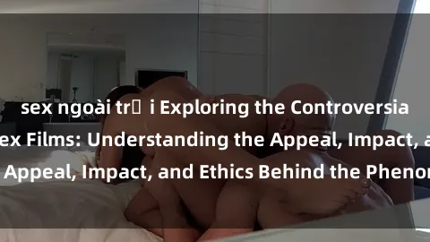 sex ngoài trời Exploring the Controversial World of Loli in Sex Films: Understanding the Appeal, Impact, and Ethics Behind the Phenomenon
