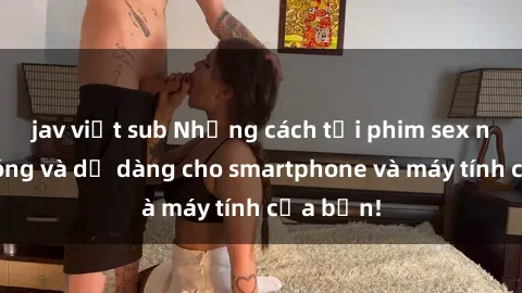 jav việt sub Những cách tải phim sex nhanh chóng và dễ dàng cho smartphone và máy tính của bạn!