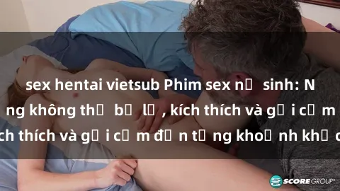 sex hentai vietsub Phim sex nữ sinh: Những cảnh nóng bỏng không thể bỏ lỡ, kích thích và gợi cảm đến từng khoảnh khắc!