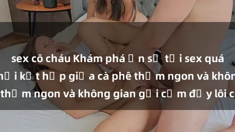sex cô cháu Khám phá ẩn số tại sex quán cà phê độc đáo, nơi kết hợp giữa cà phê thơm ngon và không gian gợi cảm đầy lôi cuốn