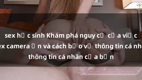 sex học sinh Khám phá nguy cơ của việc sử dụng sex camera ẩn và cách bảo vệ thông tin cá nhân của bạn