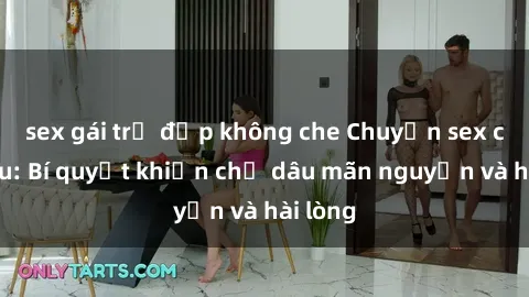 sex gái trẻ đẹp không che Chuyện sex chị dâu: Bí quyết khiến chị dâu mãn nguyện và hài lòng