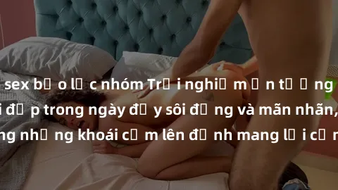 sex bạo lực nhóm Trải nghiệm ấn tượng: Làm tình với gái đẹp trong ngày đầy sôi động và mãn nhãn, cùng những khoái cảm lên đỉnh mang lại cảm giác hưng phấn tột độ.