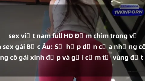sex việt nam full HD Đắm chìm trong vẻ đẹp quyến rũ của sex gái Bắc Âu: Sự hấp dẫn của những cô gái xinh đẹp và gợi cảm từ vùng đất phía Bắc Châu Âu.