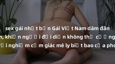 sex gái nhật bản Gái Việt Nam dâm đãng làm tình say đắm, khiến người đối diện không thể cưỡng lại được. Hãy trải nghiệm cảm giác mê ly biết bao của phong cách yêu đương đậm chất dân tộc!