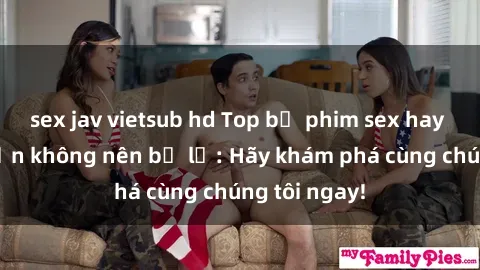 sex jav vietsub hd Top bộ phim sex hay nhất mà bạn không nên bỏ lỡ: Hãy khám phá cùng chúng tôi ngay!
