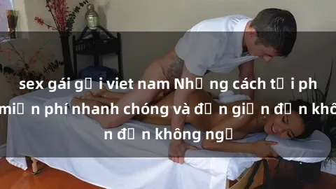 sex gái gọi viet nam Những cách tải phim sex miễn phí nhanh chóng và đơn giản đến không ngờ