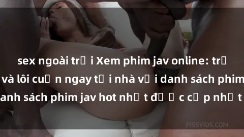 sex ngoài trời Xem phim jav online: trải nghiệm hấp dẫn và lôi cuốn ngay tại nhà với danh sách phim jav hot nhất được cập nhật liên tục.