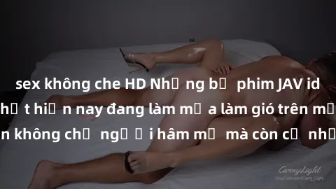 sex không che HD Những bộ phim JAV idol không che hot nhất hiện nay đang làm mưa làm gió trên mạng, hấp dẫn không chỉ người hâm mộ mà còn cả những ai mới tìm hiểu về thể loại này!