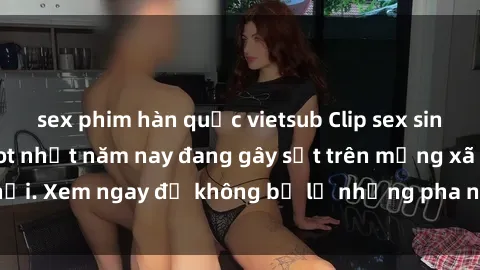 sex phim hàn quốc vietsub Clip sex sinh viên mới nhất hot nhất năm nay đang gây sốt trên mạng xã hội. Xem ngay để không bỏ lỡ những pha nóng không thể bỏ qua!
