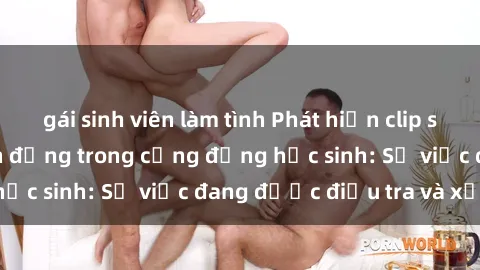 gái sinh viên làm tình Phát hiện clip sex nữ sinh gây chấn động trong cộng đồng học sinh: Sự việc đang được điều tra và xử lý