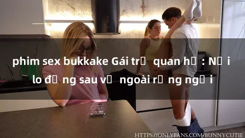 phim sex bukkake Gái trẻ quan hệ: Nỗi lo đằng sau vẻ ngoài rạng ngời