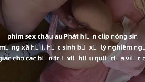 phim sex châu âu Phát hiện clip nóng sinh viên gây sốt trên mạng xã hội, học sinh bị xử lý nghiêm ngặt. Đây là cảnh giác cho các bạn trẻ về hậu quả của việc chia sẻ thông tin trái phép trên internet.