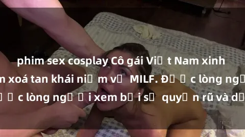 phim sex cosplay Cô gái Việt Nam xinh đẹp và gợi cảm làm xoá tan khái niệm về MILF. Được lòng người xem bởi sự quyến rũ và dễ thương.