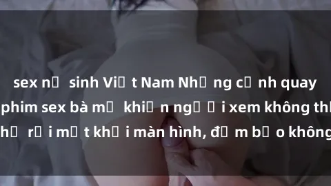 sex nữ sinh Việt Nam Những cảnh quay nóng bỏng trong phim sex bà mẹ khiến người xem không thể rời mắt khỏi màn hình, đảm bảo không làm bạn thất vọng!
