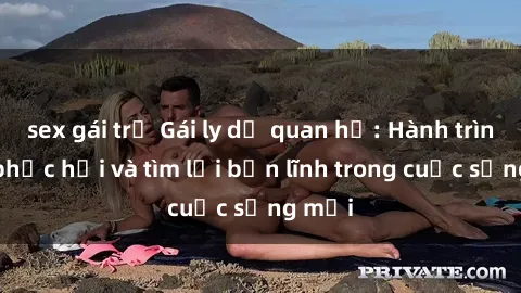 sex gái trẻ Gái ly dị quan hệ: Hành trình tự phục hồi và tìm lại bản lĩnh trong cuộc sống mới