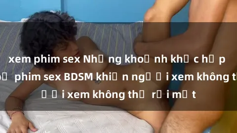 xem phim sex Những khoảnh khắc hấp dẫn trong bộ phim sex BDSM khiến người xem không thể rời mắt