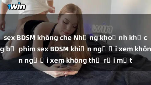 sex BDSM không che Những khoảnh khắc hấp dẫn trong bộ phim sex BDSM khiến người xem không thể rời mắt