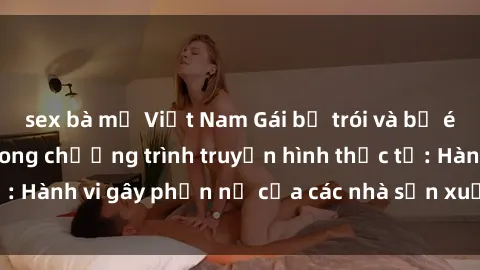 sex bà mẹ Việt Nam Gái bị trói và bị ép buộc làm tình trong chương trình truyền hình thực tế: Hành vi gây phẫn nộ của các nhà sản xuất và người xem.
