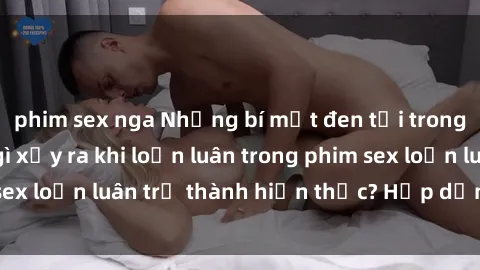 phim sex nga Những bí mật đen tối trong gia đình: Điều gì xảy ra khi loạn luân trong phim sex loạn luân trở thành hiện thực? Hấp dẫn và gây sốc!