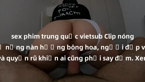 sex phim trung quốc vietsub Clip nóng phòng tắm: Hít thở nồng nàn hương bông hoa, người đẹp vô cùng gợi cảm và quyến rũ khiến ai cũng phải say đắm. Xem ngay để trải nghiệm điều đặc biệt!
