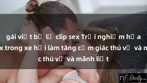 gái việt bị lộ clip sex Trải nghiệm hứa hẹn: Sex trong xe hơi làm tăng cảm giác thú vị và mãnh liệt