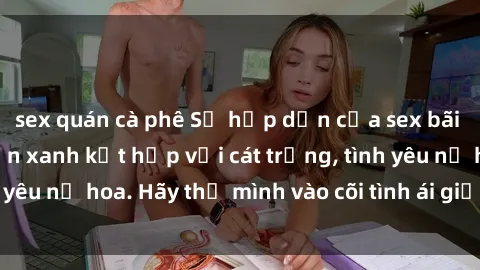 sex quán cà phê Sự hấp dẫn của sex bãi biển: Khi sóng biển xanh kết hợp với cát trắng, tình yêu nở hoa. Hãy thả mình vào cõi tình ái giữa sóng biển!