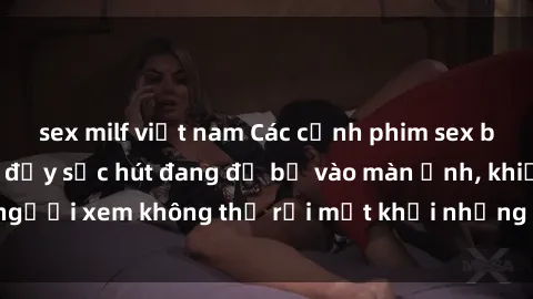 sex milf việt nam Các cảnh phim sex bukkake hấp dẫn và đầy sức hút đang đổ bộ vào màn ảnh, khiến người xem không thể rời mắt khỏi những cảnh quay đầy kích thích.