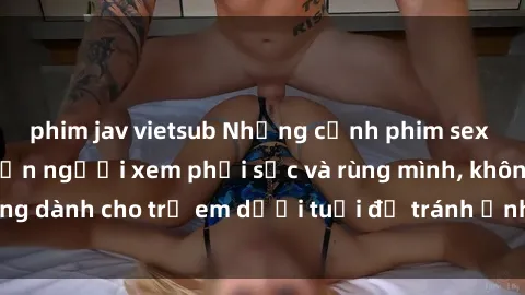 phim jav vietsub Những cảnh phim sex bạo dâm nhóm khiến người xem phải sốc và rùng mình, không dành cho trẻ em dưới tuổi để tránh ảnh hưởng tiêu cực.