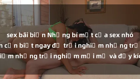 sex bãi biển Những bí mật của sex nhóm không che mà bạn cần biết ngay để trải nghiệm những trải nghiệm mới mẻ và đầy kích thích.