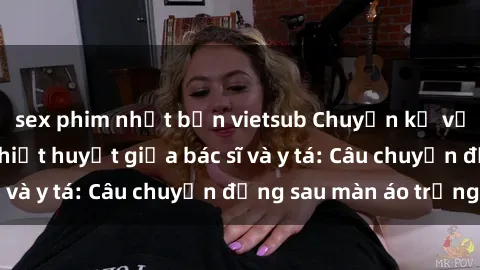 sex phim nhật bản vietsub Chuyện kể về cuộc tình đầy nhiệt huyết giữa bác sĩ và y tá: Câu chuyện đằng sau màn áo trắng