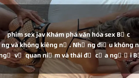 phim sex jav Khám phá văn hóa sex Bắc Âu: Sự tự do, đa dạng và không kiêng nể. Những điều không ngờ về quan niệm và thái độ của người Bắc Âu đối với tình dục.