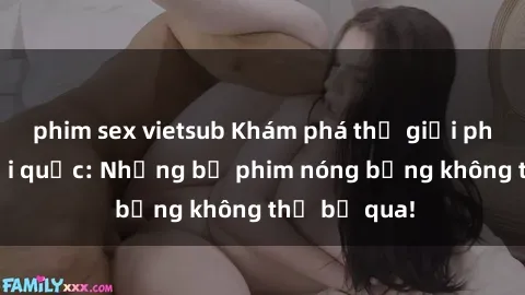 phim sex vietsub Khám phá thế giới phim sex ngoại quốc: Những bộ phim nóng bỏng không thể bỏ qua!