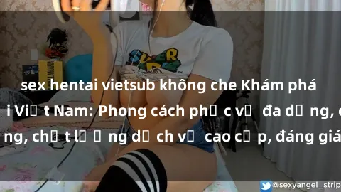 sex hentai vietsub không che Khám phá thế giới của gái gọi Việt Nam: Phong cách phục vụ đa dạng, chất lượng dịch vụ cao cấp, đáng giá mọi khoản chi phí