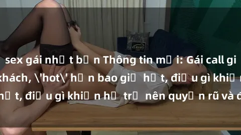 sex gái nhật bản Thông tin mới: Gái call girl Việt Nam đắt khách, 'hot' hơn bao giờ hết, điều gì khiến họ trở nên quyến rũ và đáng chú ý?