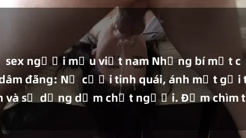 sex người mẫu việt nam Những bí mật của gái Việt Nam dâm đãng: Nụ cười tinh quái, ánh mắt gợi tình và sự dụng dẫm chết người. Đắm chìm trong vòng xoay đam mê!