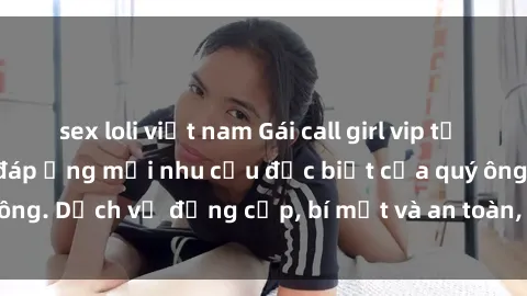 sex loli việt nam Gái call girl vip tư vấn chuyên nghiệp, đáp ứng mọi nhu cầu đặc biệt của quý ông. Dịch vụ đẳng cấp, bí mật và an toàn, hãy tìm hiểu ngay!