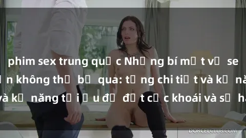 phim sex trung quốc Những bí mật về sex người lớn mà bạn không thể bỏ qua: từng chi tiết và kỹ năng tối ưu để đạt cực khoái và sự hài lòng tối đa.