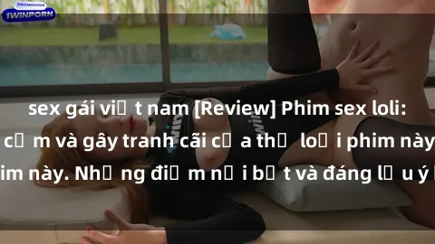 sex gái việt nam [Review] Phim sex loli: Đánh giá về sự gợi cảm và gây tranh cãi của thể loại phim này. Những điểm nổi bật và đáng lưu ý khi xem phim loli.