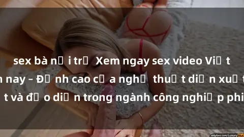 sex bà nội trợ Xem ngay sex video Việt Nam hot nhất hiện nay – Đỉnh cao của nghệ thuật diễn xuất và đạo diễn trong ngành công nghiệp phim người lớn tại đây!