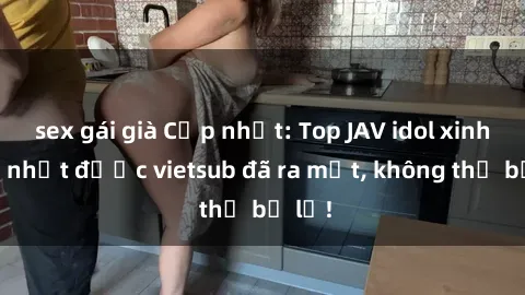 sex gái già Cập nhật: Top JAV idol xinh đẹp nhất được vietsub đã ra mắt, không thể bỏ lỡ!