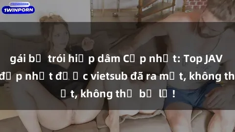gái bị trói hiếp dâm Cập nhật: Top JAV idol xinh đẹp nhất được vietsub đã ra mắt, không thể bỏ lỡ!