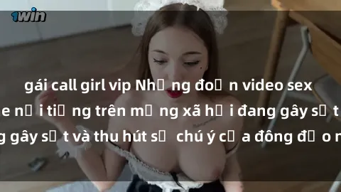 gái call girl vip Những đoạn video sex Việt Nam không che nổi tiếng trên mạng xã hội đang gây sốt và thu hút sự chú ý của đông đảo người xem.