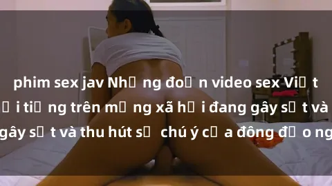 phim sex jav Những đoạn video sex Việt Nam không che nổi tiếng trên mạng xã hội đang gây sốt và thu hút sự chú ý của đông đảo người xem.