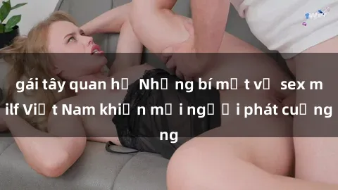 gái tây quan hệ Những bí mật về sex milf Việt Nam khiến mọi người phát cuồng