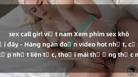 sex call girl việt nam Xem phim sex không che miễn phí tại đây – Hàng ngàn đoạn video hot nhất, cập nhật liên tục, thoải mái thưởng thức mà không tốn kém.