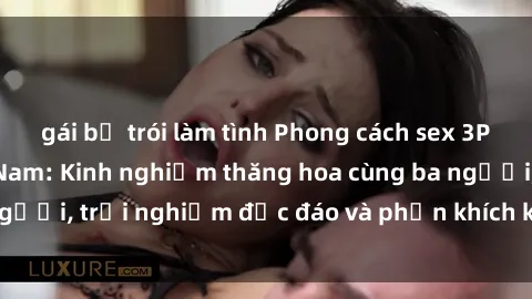 gái bị trói làm tình Phong cách sex 3P độc đáo tại Việt Nam: Kinh nghiệm thăng hoa cùng ba người, trải nghiệm độc đáo và phấn khích không thể bỏ lỡ!