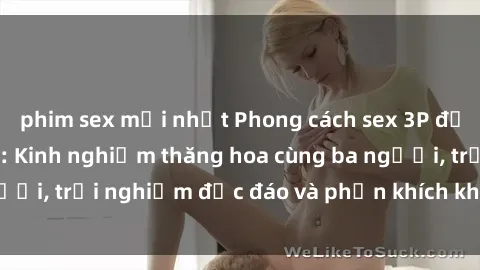 phim sex mới nhất Phong cách sex 3P độc đáo tại Việt Nam: Kinh nghiệm thăng hoa cùng ba người, trải nghiệm độc đáo và phấn khích không thể bỏ lỡ!